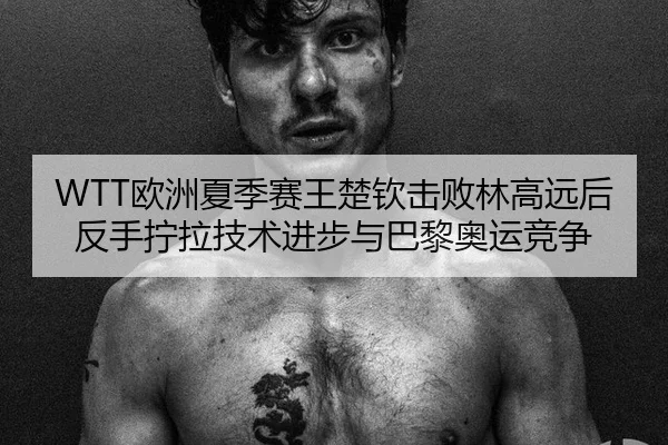 WTT欧洲夏季赛王楚钦击败林高远后反手拧拉技术进步与巴黎奥运竞争